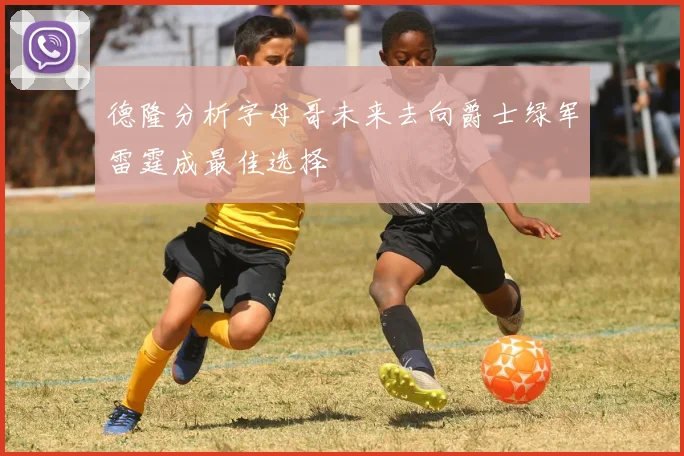 德隆分析字母哥未来去向爵士绿军雷霆成最佳选择