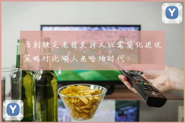 马刺缺乏老将支持文班需简化进攻策略对比湖人老哈珀时代