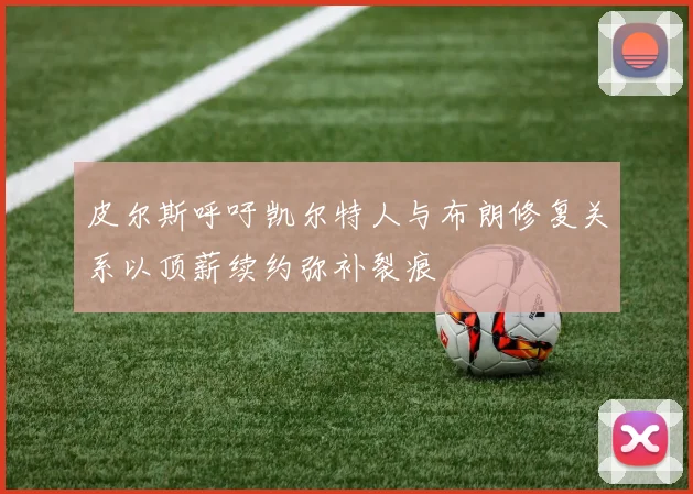 皮尔斯呼吁凯尔特人与布朗修复关系以顶薪续约弥补裂痕
