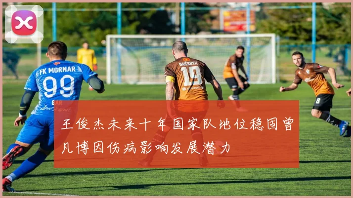 王俊杰未来十年国家队地位稳固曾凡博因伤病影响发展潜力