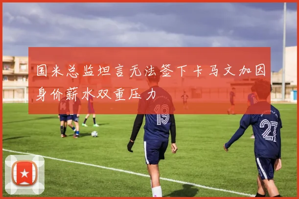 国米总监坦言无法签下卡马文加因身价薪水双重压力