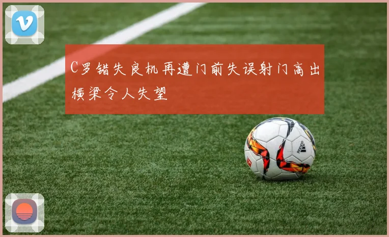C罗错失良机再遭门前失误射门高出横梁令人失望