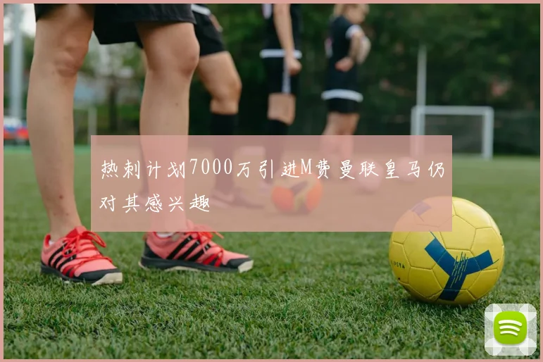 热刺计划7000万引进M费曼联皇马仍对其感兴趣