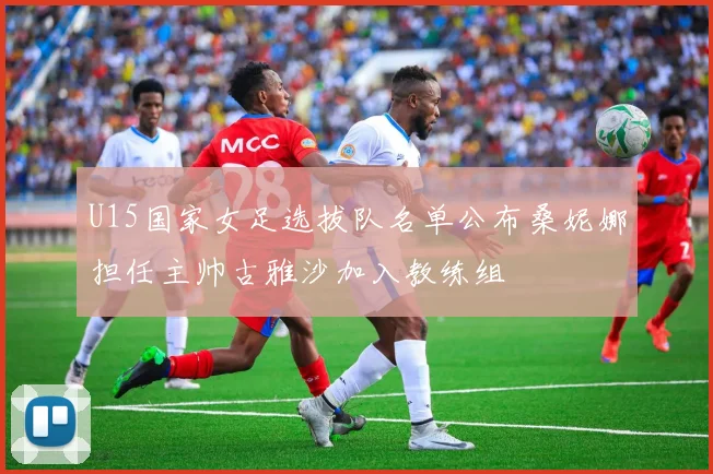 U15国家女足选拔队名单公布桑妮娜担任主帅古雅沙加入教练组