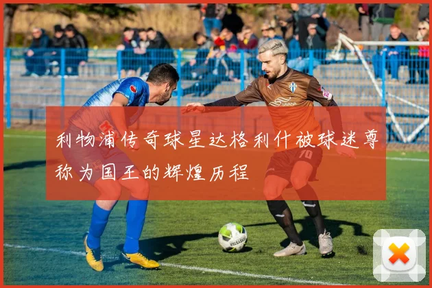 利物浦传奇球星达格利什被球迷尊称为国王的辉煌历程