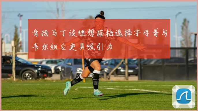肯扬马丁谈理想搭档选择字母哥与韦尔组合更具吸引力