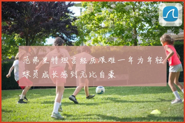 范弗里特坦言经历艰难一年为年轻球员成长感到无比自豪