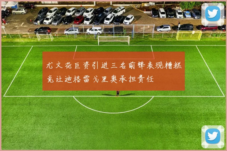 尤文花巨资引进三名前锋表现糟糕竟让迪格雷戈里奥承担责任