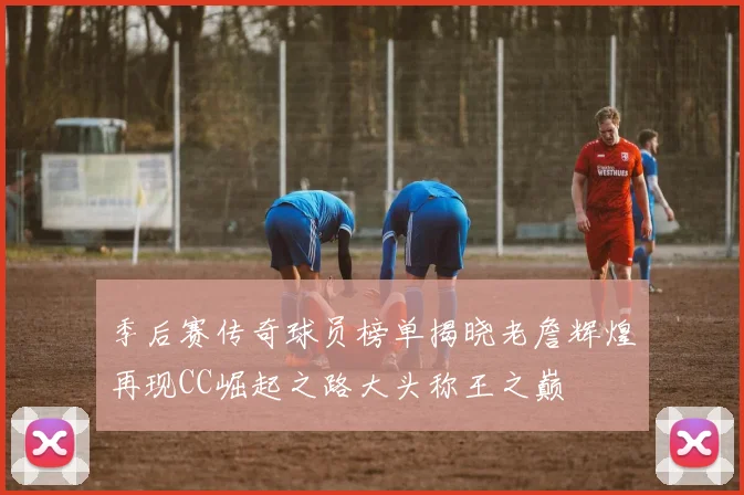 季后赛传奇球员榜单揭晓老詹辉煌再现CC崛起之路大头称王之巅