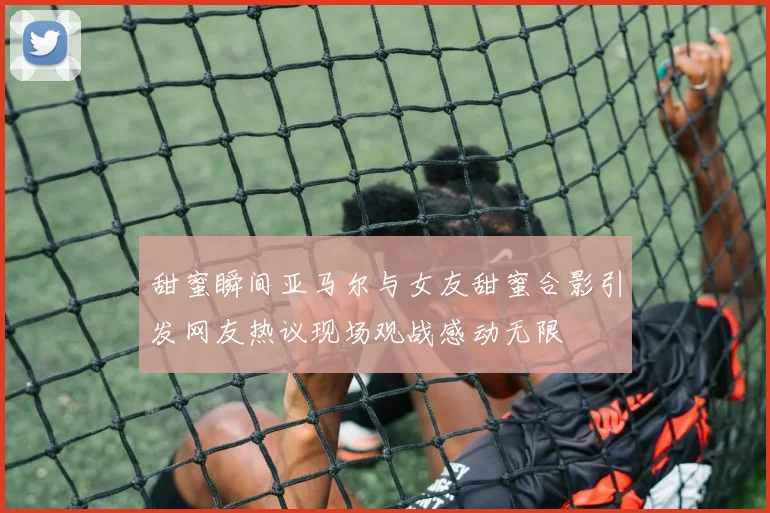 甜蜜瞬间亚马尔与女友甜蜜合影引发网友热议现场观战感动无限
