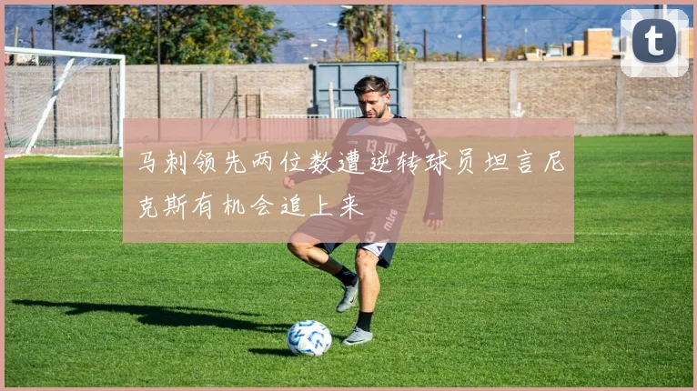 马刺领先两位数遭逆转球员坦言尼克斯有机会追上来